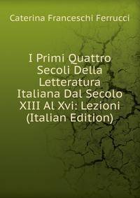 I Primi Quattro Secoli Della Letteratura Italiana Dal Secolo XIII Al Xvi: Lezioni (Italian Edition)