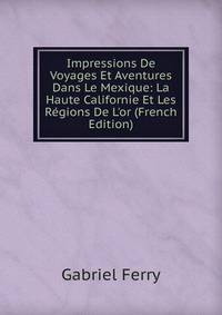 Impressions De Voyages Et Aventures Dans Le Mexique: La Haute Californie Et Les R?gions De L'or (French Edition)