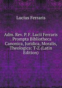 Adm. Rev. P. F. Lucii Ferraris . Prompta Bibliotheca Canonica, Juridica, Moralis, Theologica: T-Z (Latin Edition)