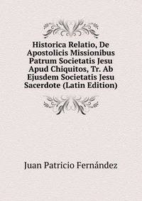 Historica Relatio, De Apostolicis Missionibus Patrum Societatis Jesu Apud Chiquitos, Tr. Ab Ejusdem Societatis Jesu Sacerdote (Latin Edition)