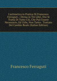 L'aritmetica in Pratica Di Francesco Ferraguti .: Divisa in Tre Libri, Ove Si Tratta Di Tutto Ci?, Che Pu? Essere Necessario, Ed Utile, Non Tanto . Trattato Del Cambio Reale (Italian Edition)
