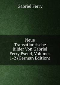 Neue Transatlantische Bilder Von Gabriel Ferry Pseud, Volumes 1-2 (German Edition)
