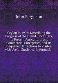 Ceylon in 1903: Describing the Progress of the Island Since 1803, Its Present Agricultural and Commercial Enterprises, and Its Unequalled Attractions to Visitors, with Useful Statistical Information