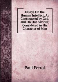 Essays On the Human Intellect, As Constructed by God, and On Our Saviour, Considered in His Character of Man