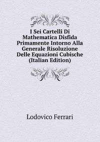 I Sei Cartelli Di Mathematica Disfida Primamente Intorno Alla Generale Risoluzione Delle Equazioni Cubische (Italian Edition)