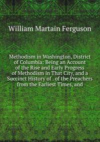 Methodism in Washington, District of Columbia: Being an Account of the Rise and Early Progress of Methodism in That City, and a Succinct History of . of the Preachers from the Earliest Times, and