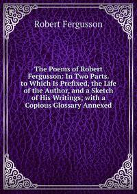 The Poems of Robert Fergusson: In Two Parts. to Which Is Prefixed, the Life of the Author, and a Sketch of His Writings; with a Copious Glossary Annexed