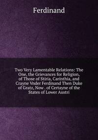 Two Very Lamentable Relations: The One, the Grievances for Religion, of Those of Stiria, Carinthia, and Crayne Vnder Ferdinand Then Duke of Gratz, Now . of Certayne of the States of Lower Austri