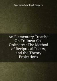 An Elementary Treatise On Trilinear Co-Ordinates: The Method of Reciprocal Polars, and the Theory Projections