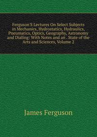 Ferguson'S Lectures On Select Subjects in Mechanics, Hydrostatics, Hydraulics, Pneumatics, Optics, Geography, Astronomy and Dialing: With Notes and an . State of the Arts and Sciences, Volume 2
