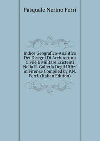 Indice Geografico-Analitico Dei Disegni Di Architettura Civile E Militare Esistenti Nella R. Galleria Degli Uffizi in Firenze Compiled by P.N. Ferri. (Italian Edition)