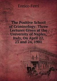 The Positive School of Criminology: Three Lectures Given at the University of Naples, Italy, On April 22, 23 and 24, 1901
