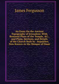 An Essay On the Ancient Topography of Jerusalem: With Restored Plans of the Temple, &amp;C., and Plans, Sections, and Details of the Church Built by . Sepulchre, Now Known As the Mosque of Omar
