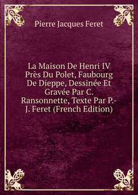 La Maison De Henri IV Pres Du Polet, Faubourg De Dieppe, Dessinee Et Gravee Par C. Ransonnette, Texte Par P.-J. Feret (French Edition)
