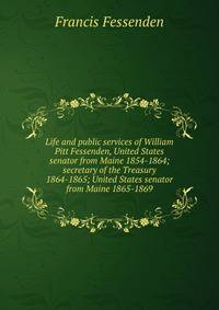 Life and public services of William Pitt Fessenden, United States senator from Maine 1854-1864; secretary of the Treasury 1864-1865; United States senator from Maine 1865-1869