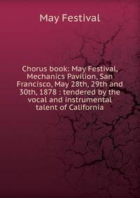 Chorus book: May Festival, Mechanics Pavilion, San Francisco, May 28th, 29th and 30th, 1878 : tendered by the vocal and instrumental talent of California