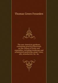 The new American gardener, containing practical directions on the culture of fruits and vegetables; including landscape and ornamental gardening, grape-vines, silk, strawberries, &amp;c. &amp;c