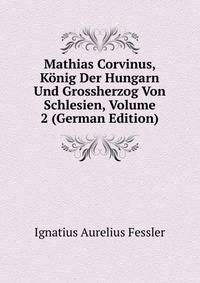 Mathias Corvinus, Konig Der Hungarn Und Grossherzog Von Schlesien, Volume 2 (German Edition)