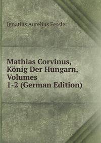 Mathias Corvinus, Konig Der Hungarn, Volumes 1-2 (German Edition)
