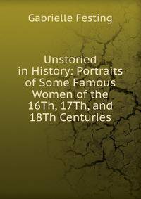 Unstoried in History: Portraits of Some Famous Women of the 16Th, 17Th, and 18Th Centuries