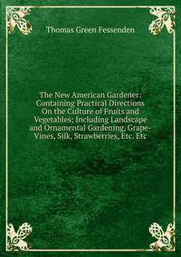 The New American Gardener: Containing Practical Directions On the Culture of Fruits and Vegetables; Including Landscape and Ornamental Gardening, Grape-Vines, Silk, Strawberries, Etc. Etc