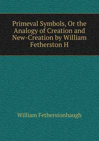 Primeval Symbols, Or the Analogy of Creation and New-Creation by William Fetherston H.