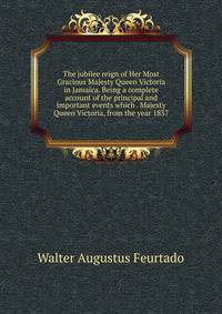 The jubilee reign of Her Most Gracious Majesty Queen Victoria in Jamaica. Being a complete account of the principal and important events which . Majesty Queen Victoria, from the year 1837