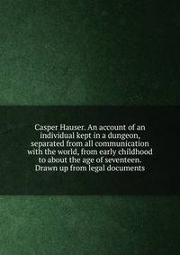 Casper Hauser. An account of an individual kept in a dungeon, separated from all communication with the world, from early childhood to about the age of seventeen. Drawn up from legal documents