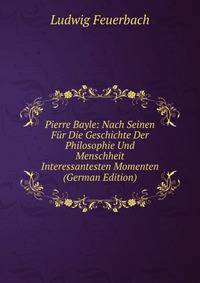 Pierre Bayle: Nach Seinen Fur Die Geschichte Der Philosophie Und Menschheit Interessantesten Momenten (German Edition)