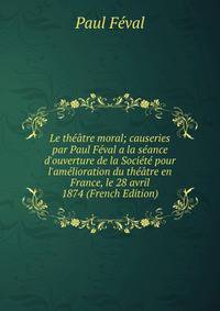 Le th??tre moral; causeries par Paul F?val a la s?ance d'ouverture de la Soci?t? pour l'am?lioration du th??tre en France, le 28 avril 1874 (French Edition)