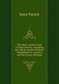 The Most Ancient Lives of Saint Patrick: Including the Life by Jocelin Hitherto Unpublished in America, and His Extant Writings