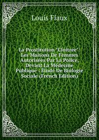 La Prostitution "Cloitr?e": Les Maisons De Femmes Autoris?es Par La Police, Devant La M?decine Publique : ?tude De Biologie Sociale (French Edition)