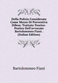 Della Polizia Considerata Come Mezzo Di Preventiva Difesa: Trattato Teorico-Pratico Dell'avvocato Bartolommeo Fiani . (Italian Edition)