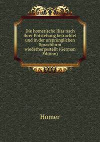 Die homerische Ilias nach ihrer Entstehung betrachtet und in der ursprunglichen Sprachform wiederhergestellt (German Edition)