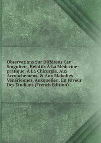 Observations Sur Diff?rens Cas Singuliers, Relatifs ? La M?decine-pratique, ? La Chirurgie, Aux Accouchemens, &amp; Aux Maladies V?n?riennes, Auxquelles . En Faveur Des ?tudians (French Edition)