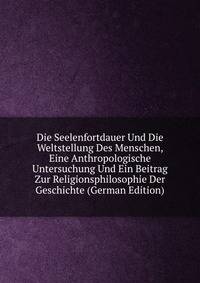 Die Seelenfortdauer Und Die Weltstellung Des Menschen, Eine Anthropologische Untersuchung Und Ein Beitrag Zur Religionsphilosophie Der Geschichte (German Edition)