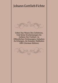 Ueber Das Wesen Des Gelehrten, Und Seine Erscheinungen Im Gebiete Der Freiheit: In Offentlichen Vorlesungen, Gehalten Zu Erlangen, Im Sommer-Halbjahre 1805 (German Edition)
