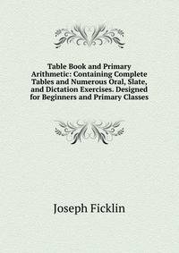 Table Book and Primary Arithmetic: Containing Complete Tables and Numerous Oral, Slate, and Dictation Exercises. Designed for Beginners and Primary Classes