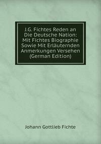 J.G. Fichtes Reden an Die Deutsche Nation: Mit Fichtes Biographie Sowie Mit Erlauternden Anmerkungen Versehen (German Edition)