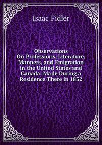 Observations On Professions, Literature, Manners, and Emigration in the United States and Canada: Made During a Residence There in 1832