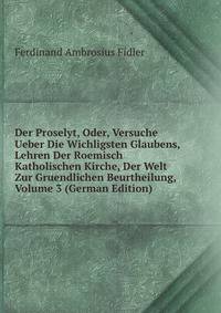 Der Proselyt, Oder, Versuche Ueber Die Wichligsten Glaubens, Lehren Der Roemisch Katholischen Kirche, Der Welt Zur Gruendlichen Beurtheilung, Volume 3 (German Edition)