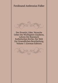 Der Proselyt, Oder, Versuche Ueber Die Wichligsten Glaubens, Lehren Der Roemisch Katholischen Kirche, Der Welt Zur Gruendlichen Beurtheilung, Volume 1 (German Edition)