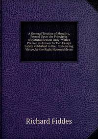 A General Treatise of Morality, Form'd Upon the Principles of Natural Reason Only: With a Preface in Answer to Two Essays Lately Published in the . Concerning Virtue, by the Right Honourable an