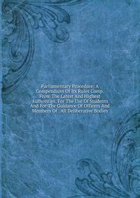 Parliamentary Procedure; A Compendium Of Its Rules Comp. From The Latest And Highest Authorities, For The Use Of Students And For The Guidance Of Officers And Members Of . All Deliberative Bodies