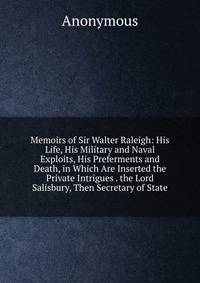 Memoirs of Sir Walter Raleigh: His Life, His Military and Naval Exploits, His Preferments and Death, in Which Are Inserted the Private Intrigues . the Lord Salisbury, Then Secretary of State