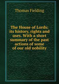 The House of Lords: its history, rights and uses. With a short summary of the past actions of some of our old nobility