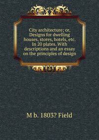 City architecture; or, Designs for dwelling houses, stores, hotels, etc. In 20 plates. With descriptions and an essay on the principles of design