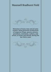 Memoires of many men and of some women: being personal recollections of emperors, kings, queens, princes, presidents, statesmen, authors, and artists, at home and abroad, during the last thirty years