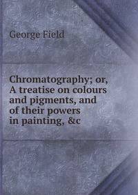 Chromatography; or, A treatise on colours and pigments, and of their powers in painting, &amp;c