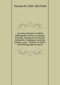 An essay towards an Indian bibliography: being a catalogue of books, relating to the history, antiquities, languages, customs, religion, wars, . Thomas W. Field ; with bibliographical and hi